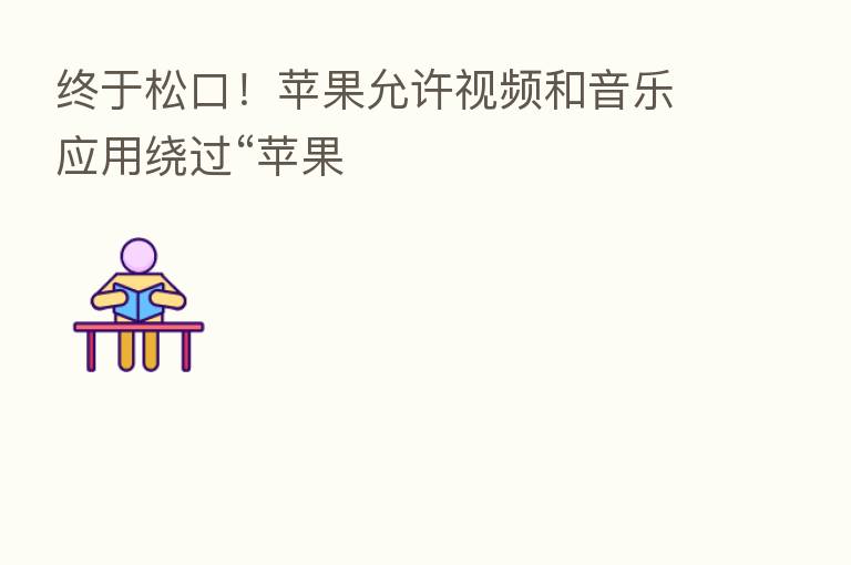 终于松口!苹果允许视频和音乐应用绕过“苹果