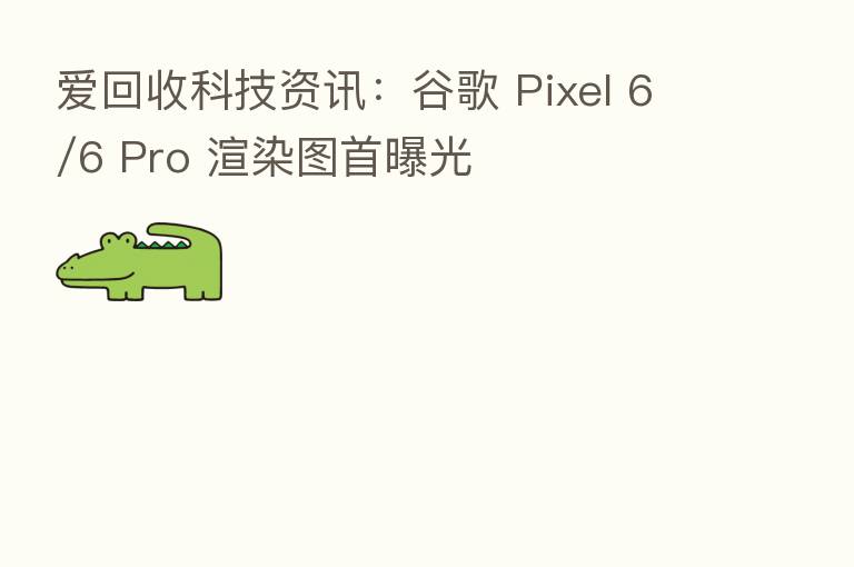 爱回收科技资讯:谷歌 Pixel 6/6 Pro 渲染图首曝光