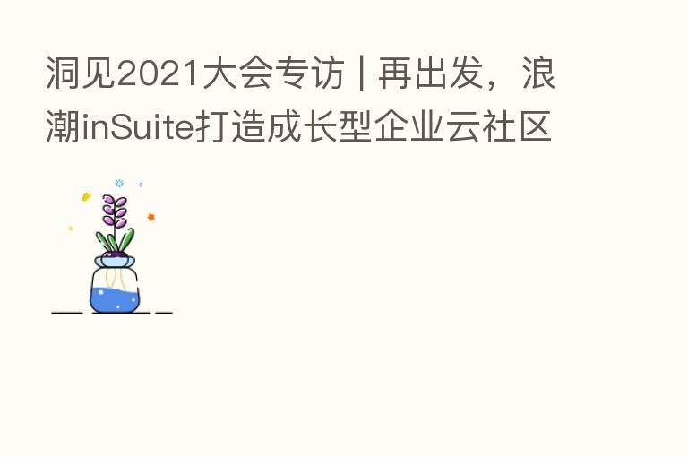 洞见2021大会专访 | 再出发,浪潮inSuite打造成长型企业云社区