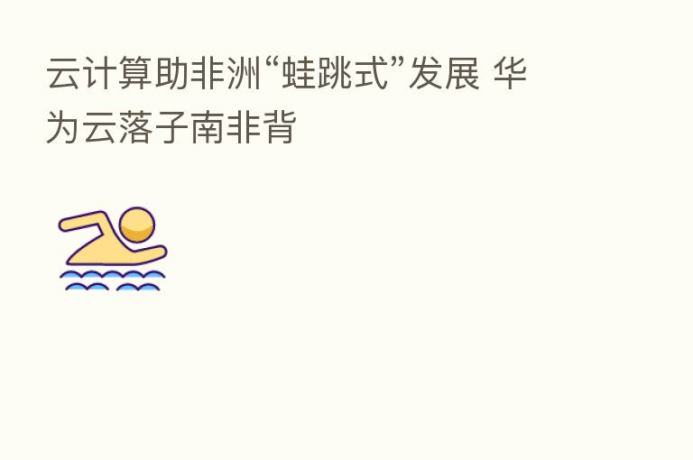 云计算助非洲“蛙跳式”发展 华为云落子南非背