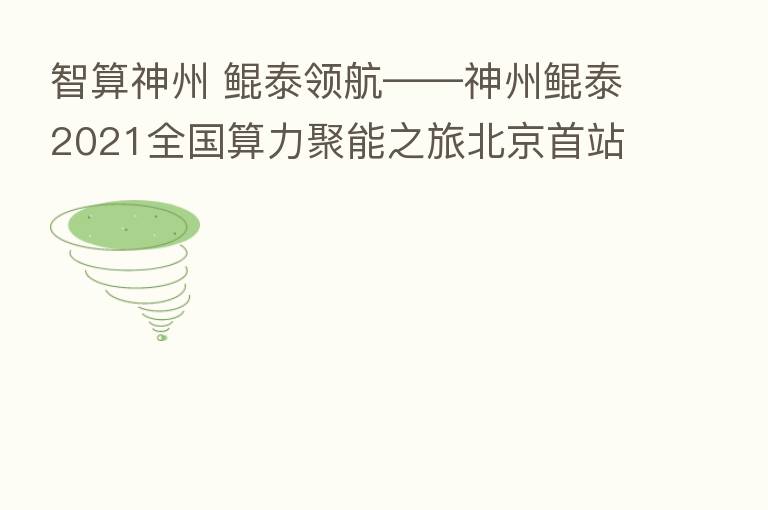 智算神州 鲲泰领航——神州鲲泰2021全国算力聚能之旅北京首站正式启航