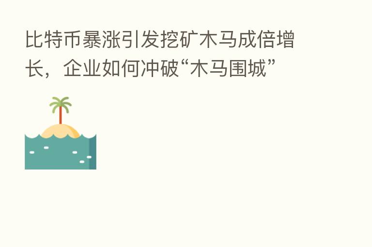 比特币暴涨引发挖矿木马成倍增长,企业如何冲破“木马围城”?
