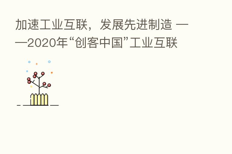 加速工业互联,发展先进制造 ——2020年“创客中国”工业互联网中小企业创新创业大赛决赛成功举办