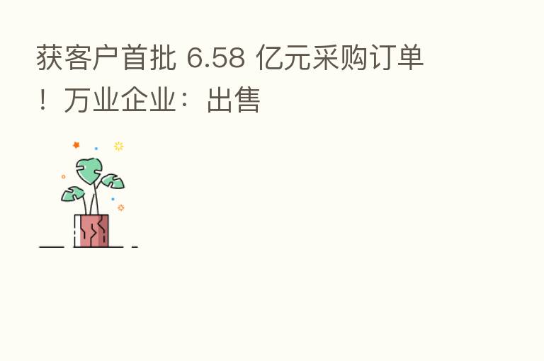 获客户首批 6.58 亿元采购订单!万业企业:出售