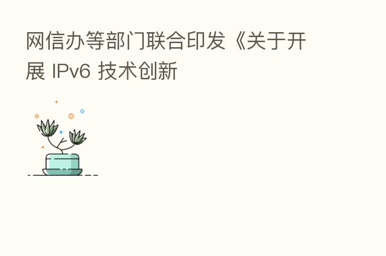 网信办等部门联合印发《关于开展 IPv6 技术创新