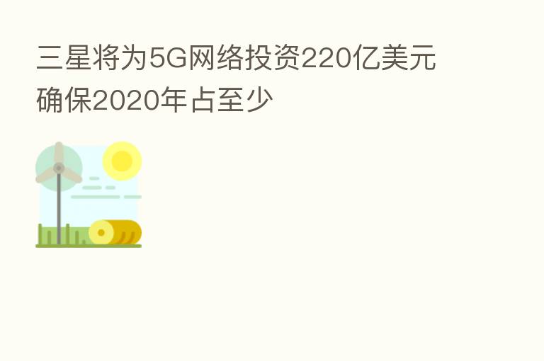 三星将为5G网络投资220亿美元 确保2020年占至少
