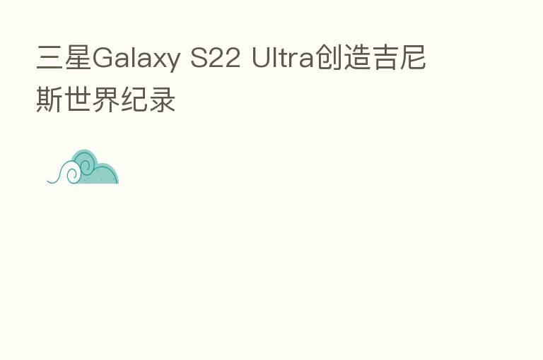 三星Galaxy S22 Ultra创造吉尼斯世界纪录