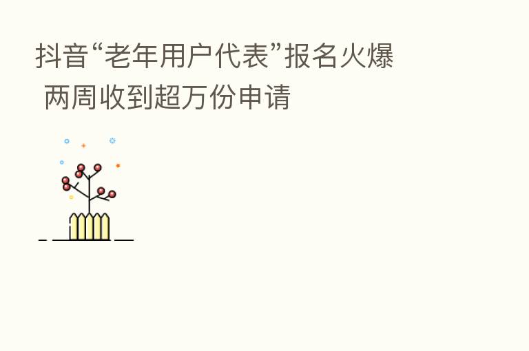 抖音“老年用户代表”报名火爆 两周收到超万份申请
