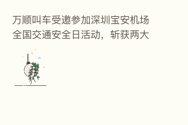 万顺叫车受邀参加深圳宝安机场全国交通安全日活动,斩获两大奖项