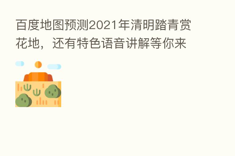 百度地图预测2021年清明踏青赏花地,还有特色语音讲解等你来听