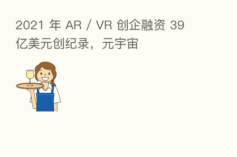 2021 年 AR / VR 创企融资 39 亿美元创纪录,元宇宙