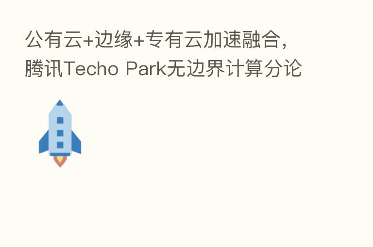 公有云+边缘+专有云加速 ,腾讯Techo Park无边界计算分论坛解析无限算力新浪潮