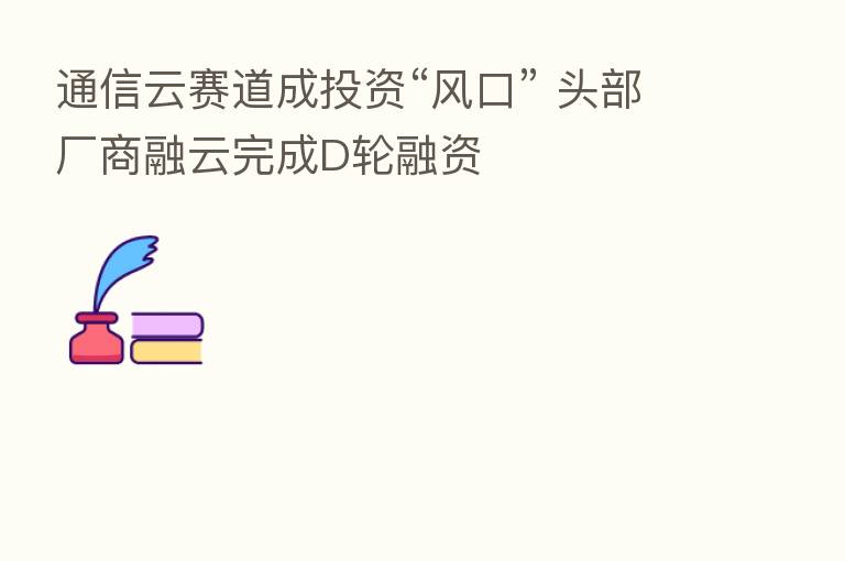 通信云赛道成投资“风口” 头部厂商融云完成D轮融资