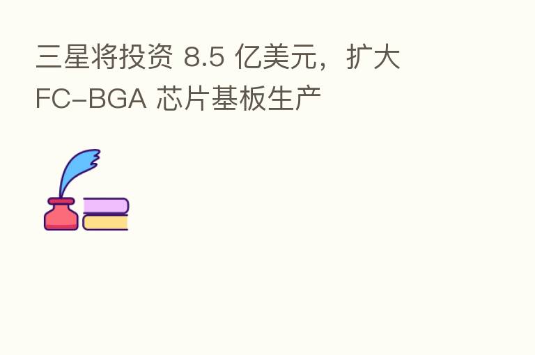 三星将投资 8.5 亿美元,扩大 FC-BGA 芯片基板生产
