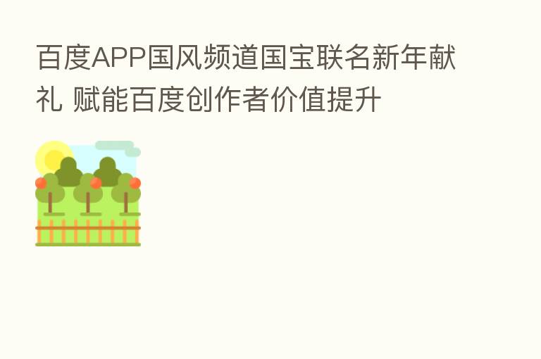 百度APP国风频道国宝联名新年献礼 赋能百度创作者价值提升