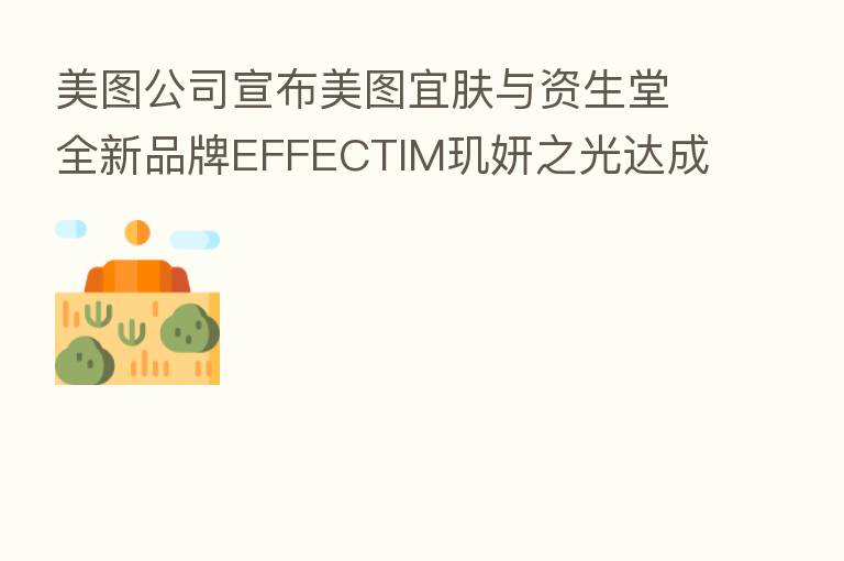 美图公司宣布美图宜肤与资生堂全新品牌EFFECTIM玑妍之光达成战略合作