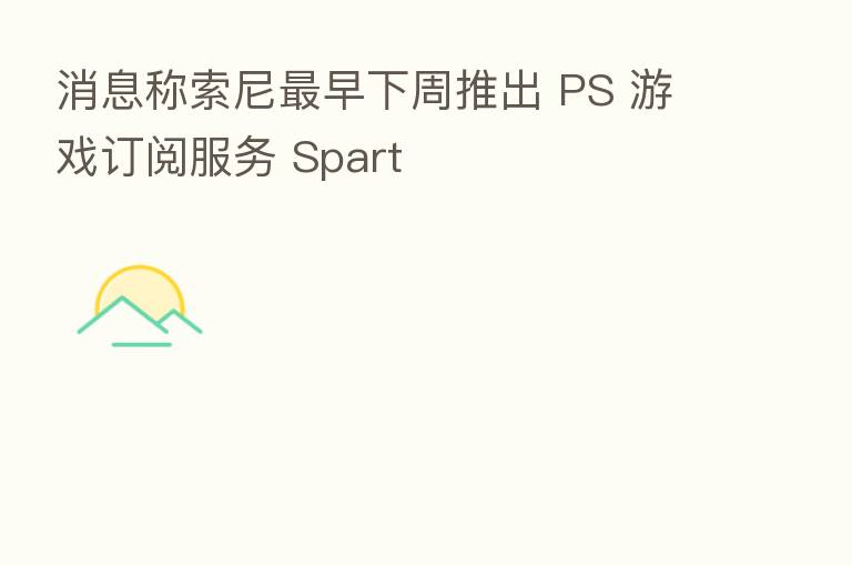 消息称索尼 早下周推出 PS 游戏订阅服务 Spart