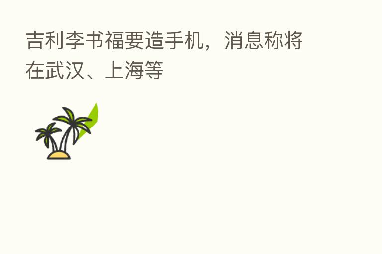 吉利李书福要造手机,消息称将在武汉、上海等