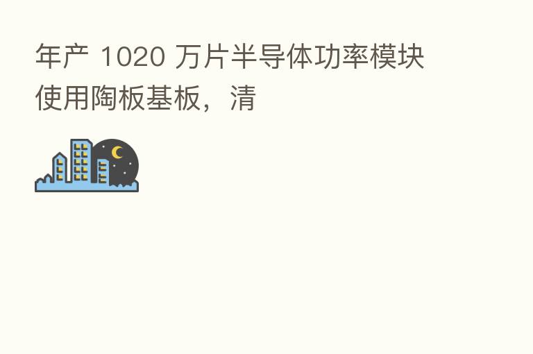 年产 1020 万片半导体功率模块使用陶板基板,清