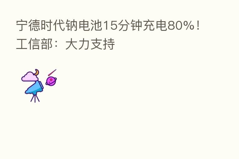 宁德时代钠电池15分钟充电80%!工信部:大力支持
