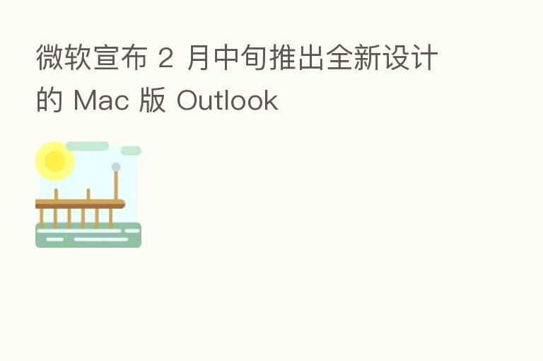 微软宣布 2 月中旬推出全新设计的 Mac 版 Outlook