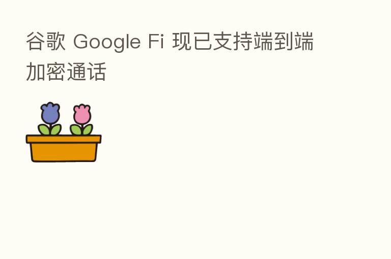 谷歌 Google Fi 现已支持端到端加密通话