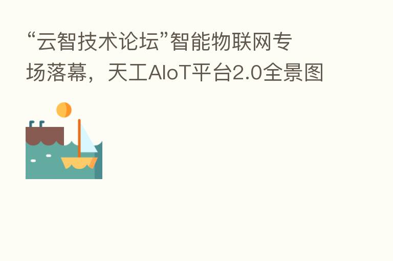 “云智技术论坛”智能物联网专场落幕,天工AIoT平台2.0全景图解析让精彩继续