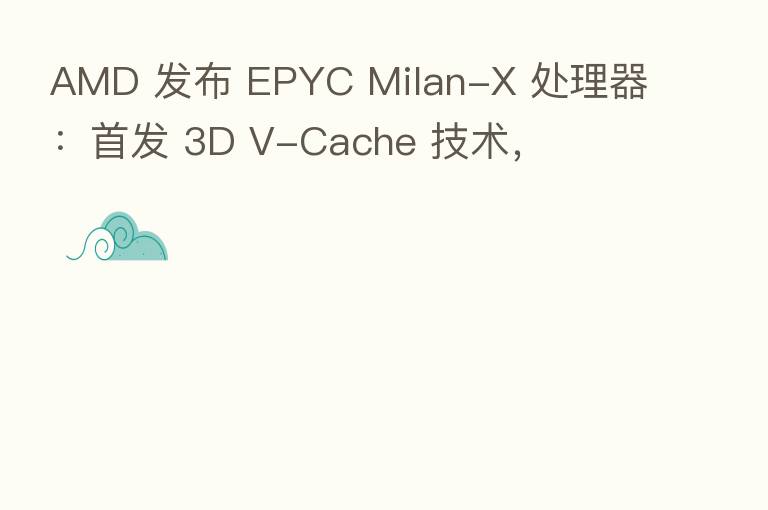 AMD 发布 EPYC Milan-X 处理器:首发 3D V-Cache 技术,