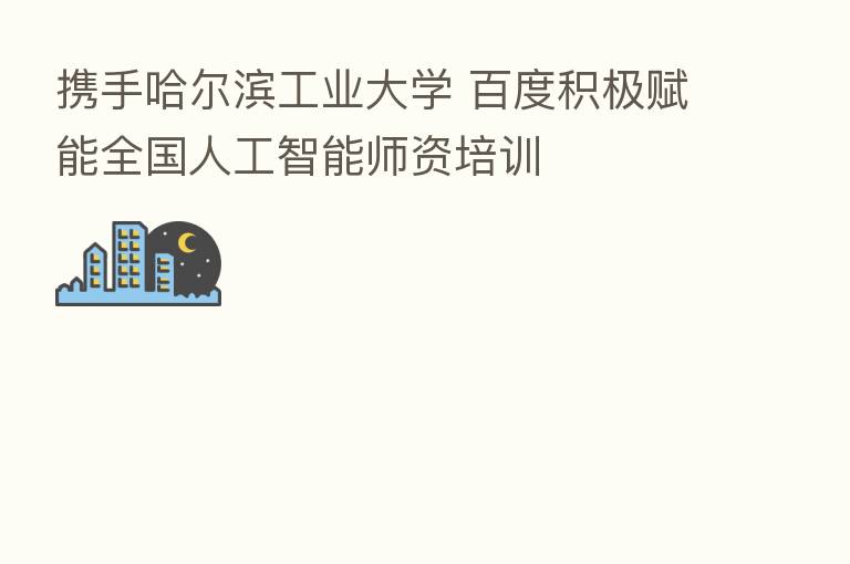 携手哈尔滨工业大学 百度积极赋能全国人工智能师资培训