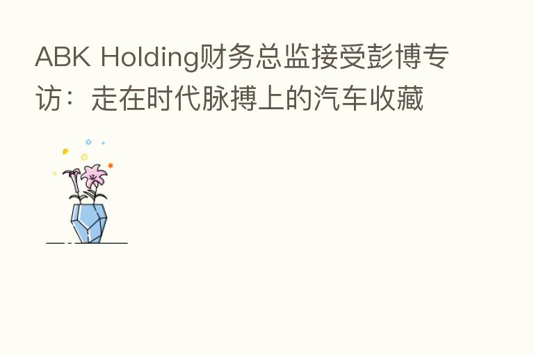 ABK Holding财务总监接受彭博专访:走在时代脉搏上的汽车收藏家