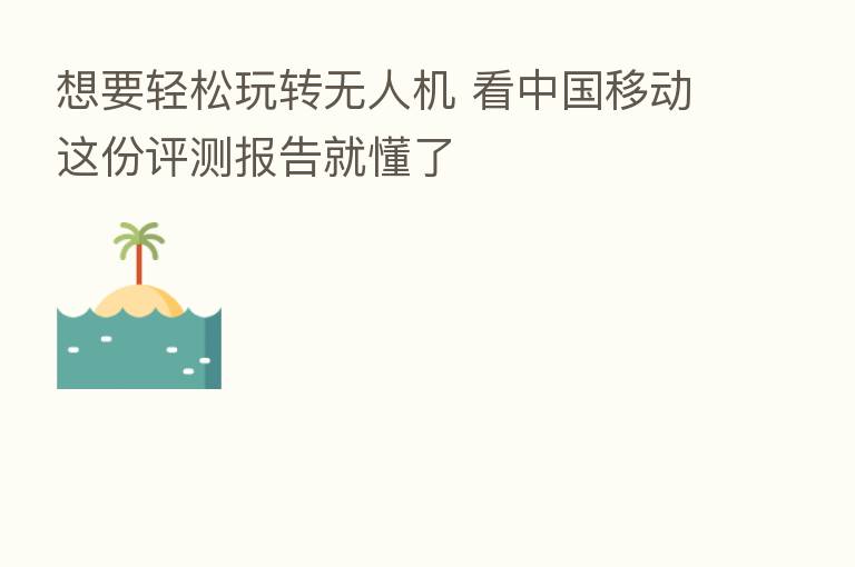 想要轻松玩转无人机 看中国移动这份评测报告就懂了