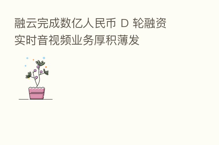 融云完成数亿人民币 D 轮融资 实时音视频业务厚积薄发