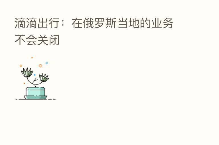 滴滴出行:在俄罗斯当地的业务不会关闭