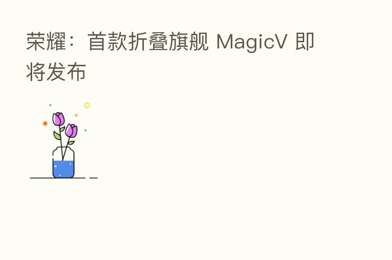 :首款折叠旗舰 MagicV 即将发布