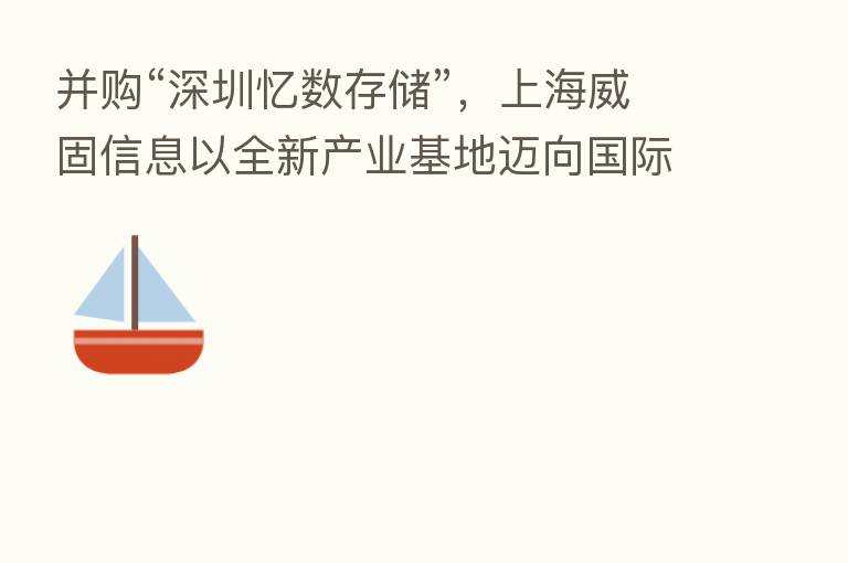 并购“深圳忆数存储”,上海威固信息以全新产业基地迈向国际化市场