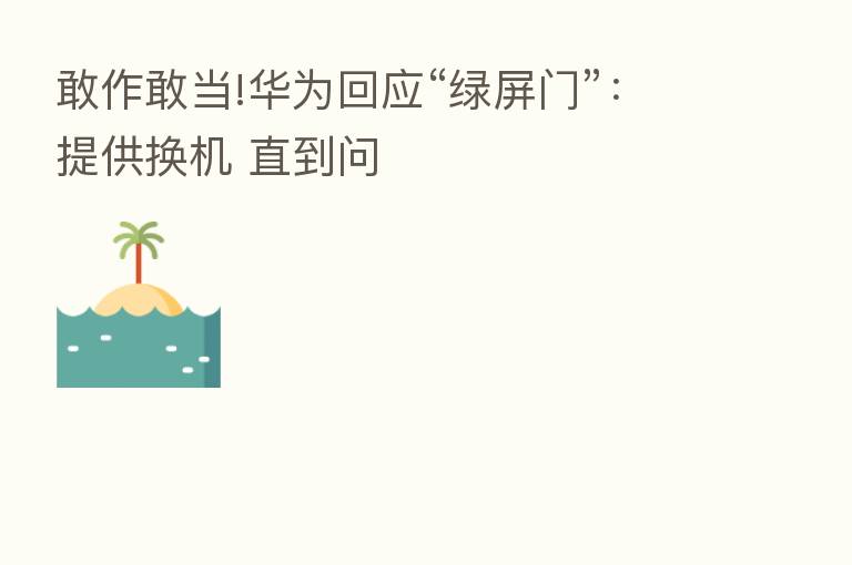 敢作敢当!华为回应“绿屏门”:提供换机 直到问