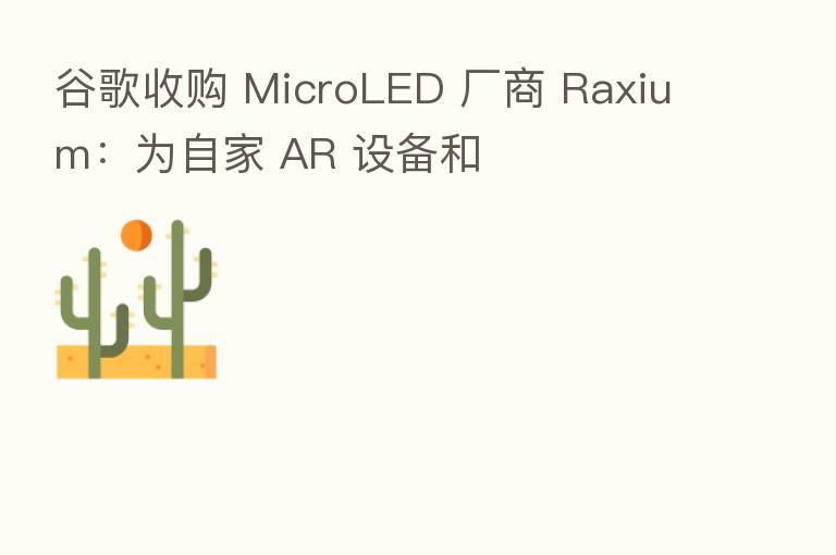 谷歌收购 MicroLED 厂商 Raxium:为自家 AR 设备和