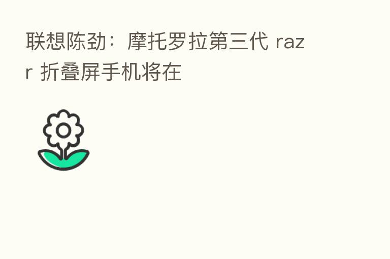 联想陈劲:摩托罗拉 三代 razr 折叠屏手机将在