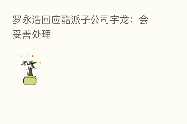 罗永浩回应酷派子公司宇龙：会妥善处理