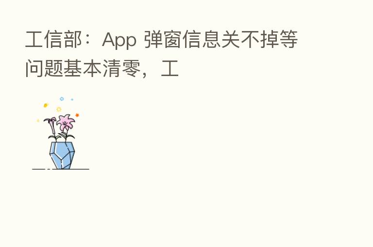 工信部:App 弹窗信息关不掉等问题基本清零,工
