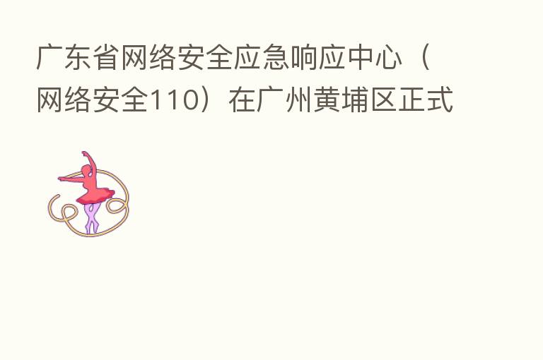 广东省网络安全应急响应中心（网络安全110）在广州黄埔区正式启动