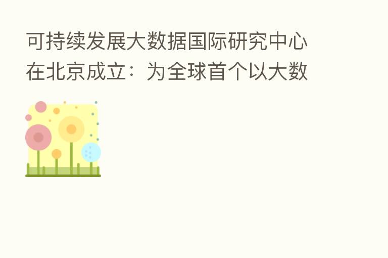 可持续发展大数据国际研究中心在北京成立:为全球首个以大数据服务联合国的科研机构