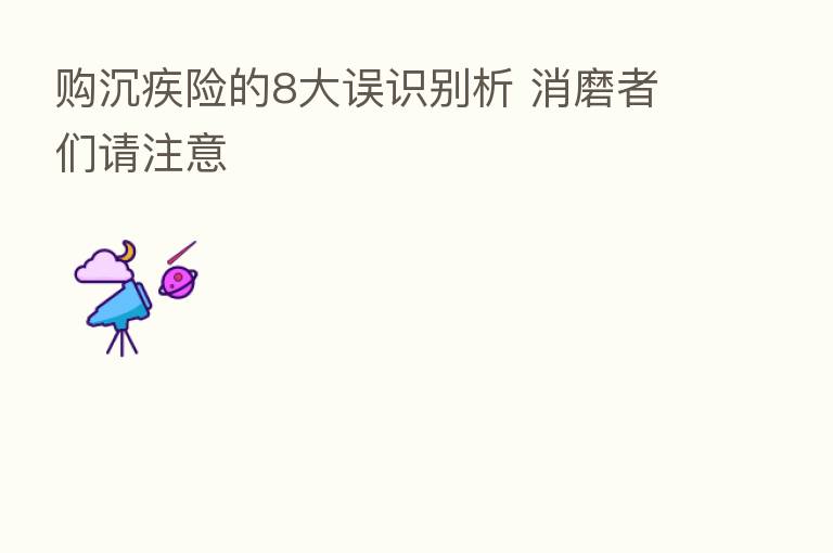 购沉疾险的8大误识别析 消磨者们请注意