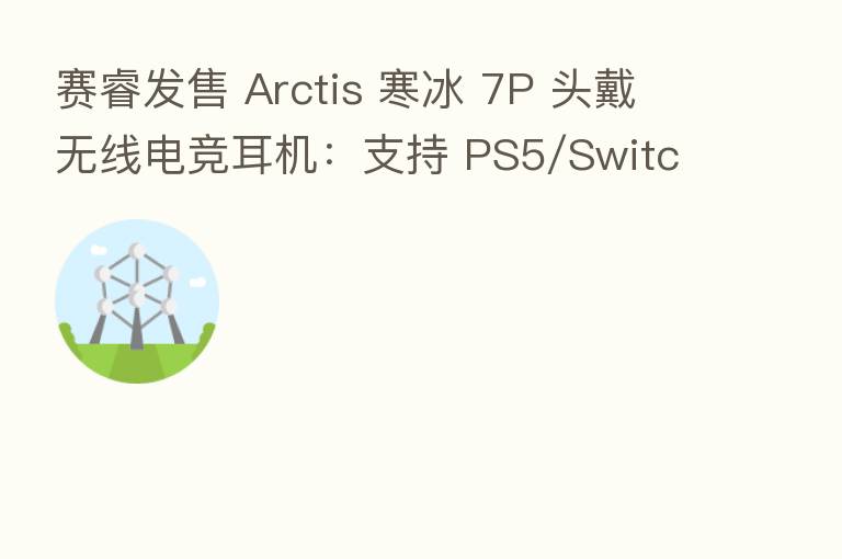 赛睿发售 Arctis 寒冰 7P 头戴无线电竞耳机:支持 PS5/Switch,售价约合 1417 元