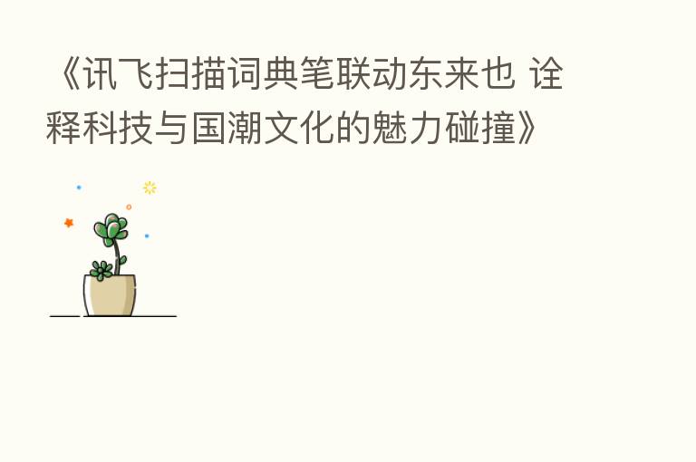 《讯飞扫描词典笔联动东来也 诠释科技与国潮文化的魅力碰撞》