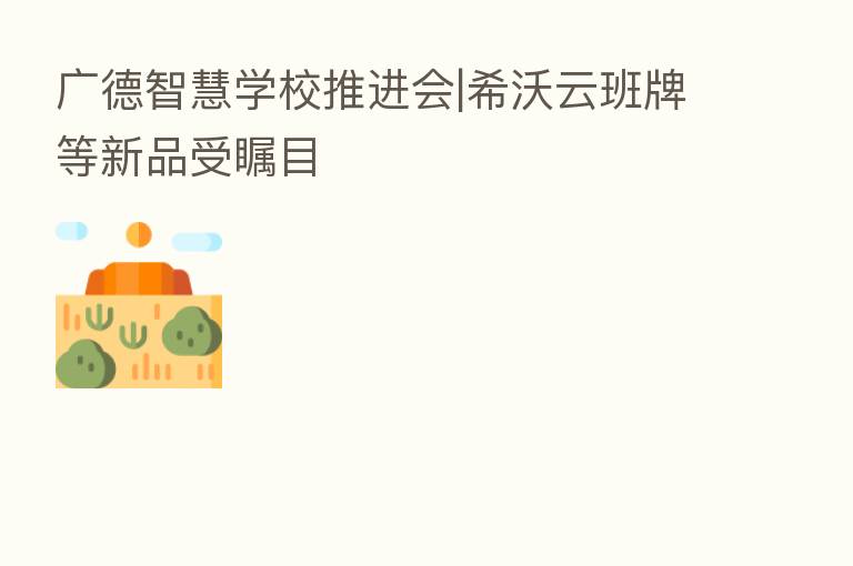 广德智慧学校推进会|希沃云班牌等新品受瞩目