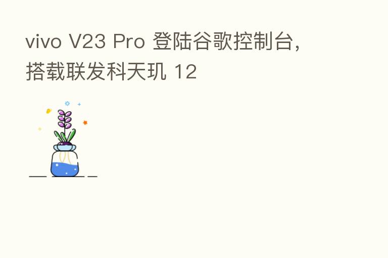 vivo V23 Pro 登陆谷歌控制台,搭载联发科天玑 12