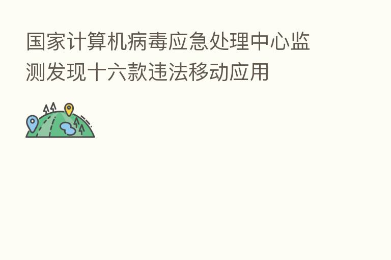 国家计算机病毒应急处理中心监测发现十六款违法移动应用