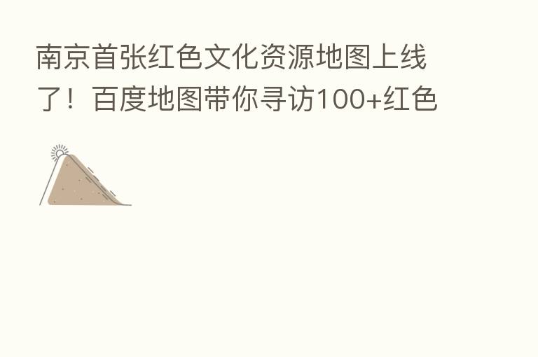 南京首张红色文化资源地图上线了！百度地图带你寻访100+红色文化地标
