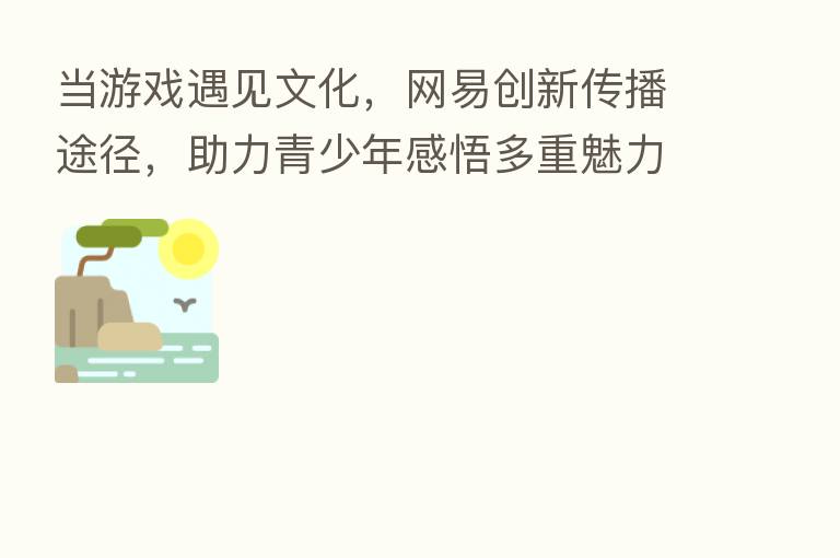 当游戏遇见文化,网易创新传播途径,助力青少年感悟多重魅力
